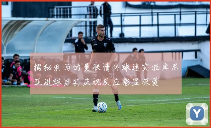 揭秘利马的曼联情怀球迷实拍库尼亚进球后其庆祝反应彰显深爱