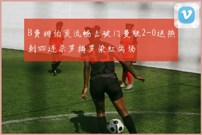 B费姆伯莫流畅击破门曼联2-0送热刺四连杀罗梅罗染红离场