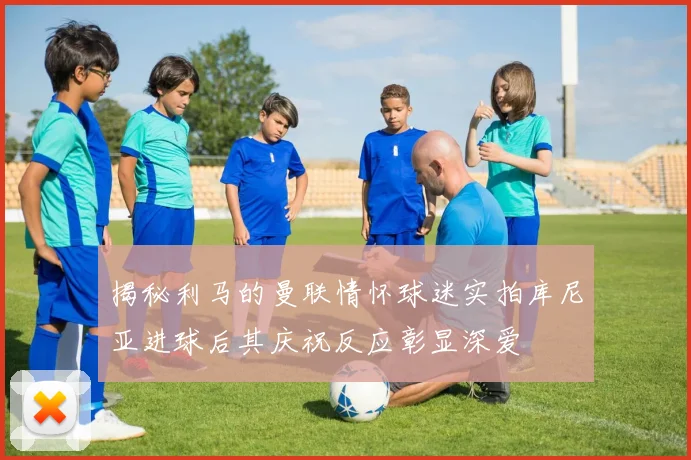 揭秘利马的曼联情怀球迷实拍库尼亚进球后其庆祝反应彰显深爱